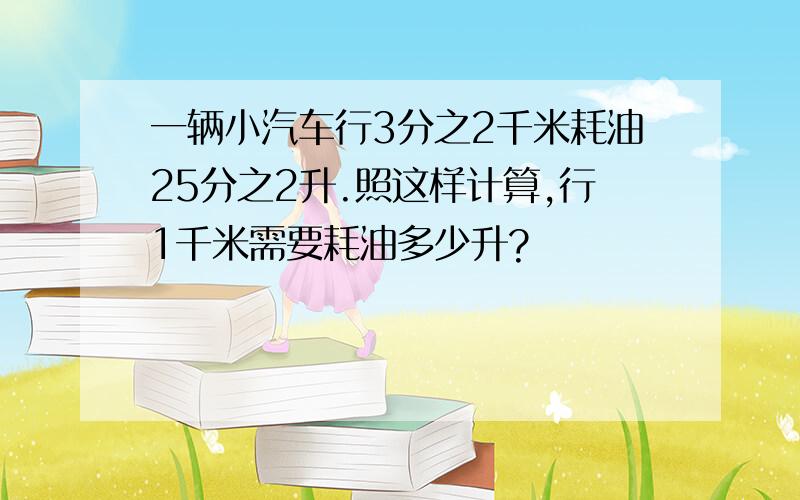 一辆小汽车行3分之2千米耗油25分之2升.照这样计算,行1千米需要耗油多少升?