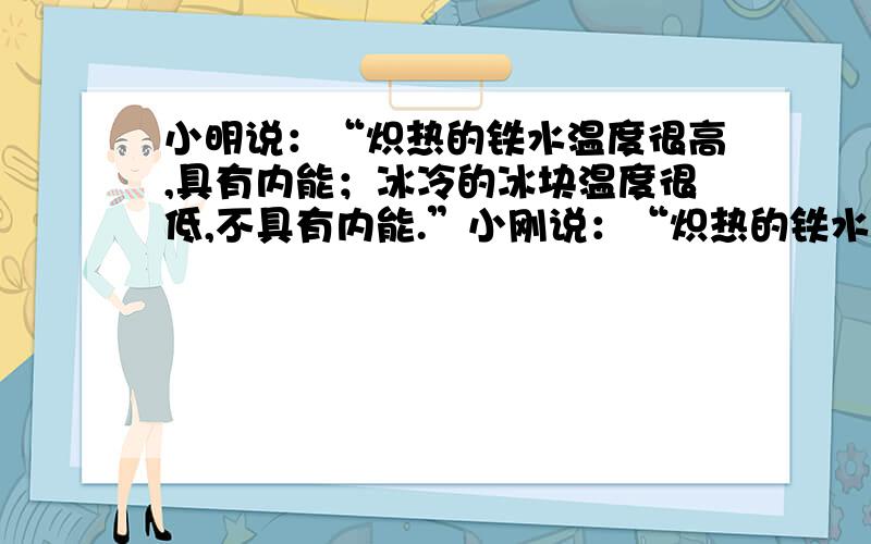 小明说：“炽热的铁水温度很高,具有内能；冰冷的冰块温度很低,不具有内能.”小刚说：“炽热的铁水温度高,内能大；冰冷的冰山