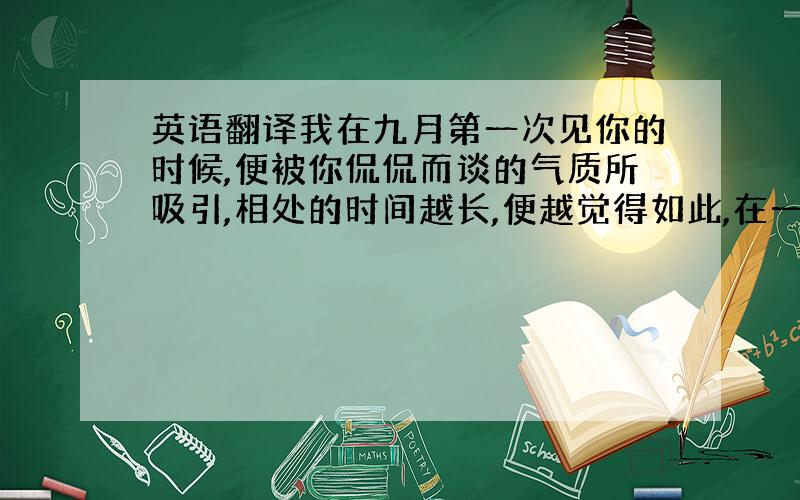 英语翻译我在九月第一次见你的时候,便被你侃侃而谈的气质所吸引,相处的时间越长,便越觉得如此,在一起的时候很开心,谢谢你一