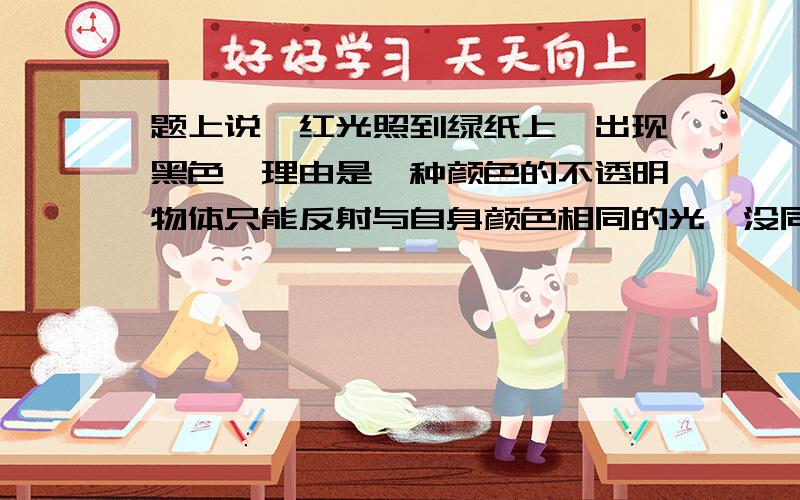 题上说,红光照到绿纸上,出现黑色,理由是一种颜色的不透明物体只能反射与自身颜色相同的光,没同色光,只能是黑色.但是又有一