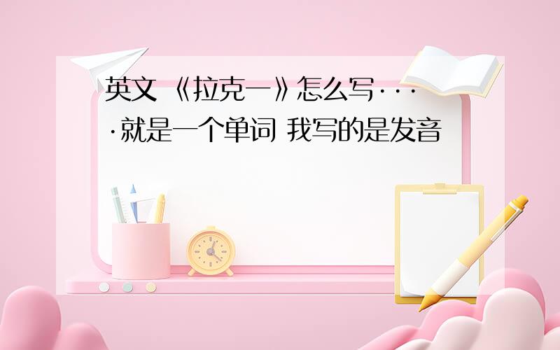 英文 《拉克一》怎么写····就是一个单词 我写的是发音