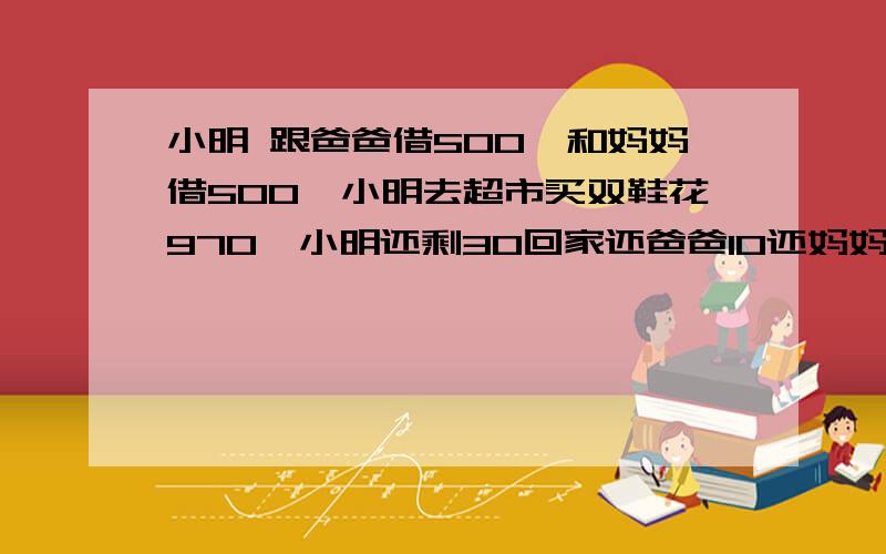 小明 跟爸爸借500,和妈妈借500,小明去超市买双鞋花970,小明还剩30回家还爸爸10还妈妈