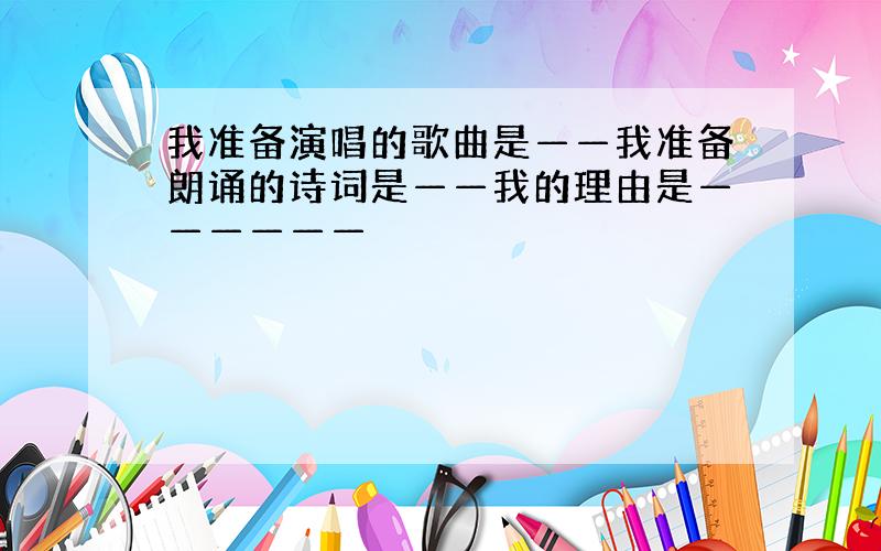 我准备演唱的歌曲是——我准备朗诵的诗词是——我的理由是——————