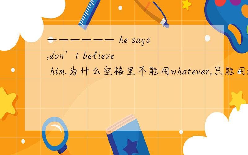 —————— he says,don’t believe him.为什么空格里不能用whatever,只能用no mat