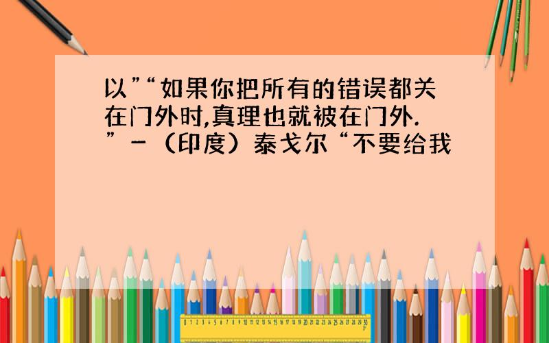 以”“如果你把所有的错误都关在门外时,真理也就被在门外.” －（印度）泰戈尔 “不要给我