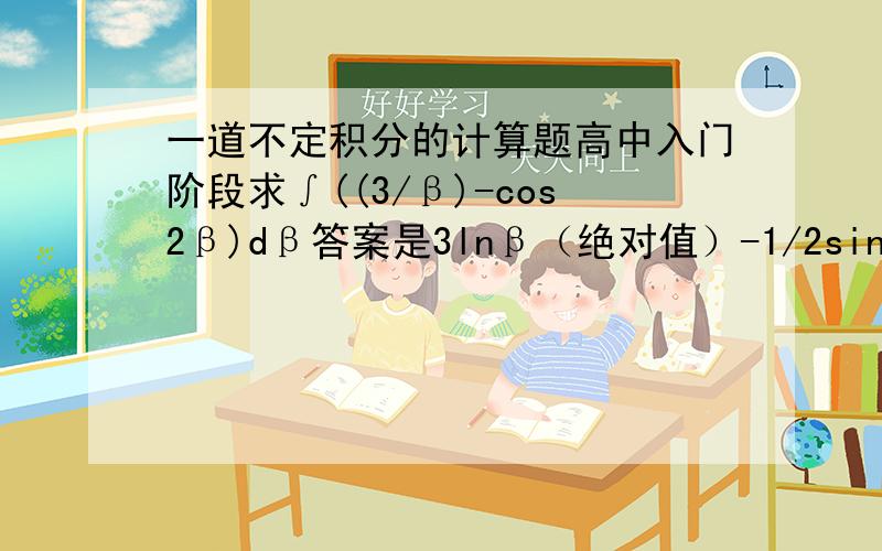 一道不定积分的计算题高中入门阶段求∫((3/β)-cos2β)dβ答案是3lnβ（绝对值）-1/2sin2β+C我想知道