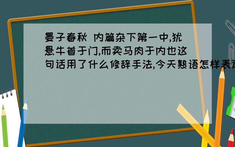 晏子春秋 内篇杂下第一中,犹悬牛首于门,而卖马肉于内也这句话用了什么修辞手法,今天熟语怎样表达?