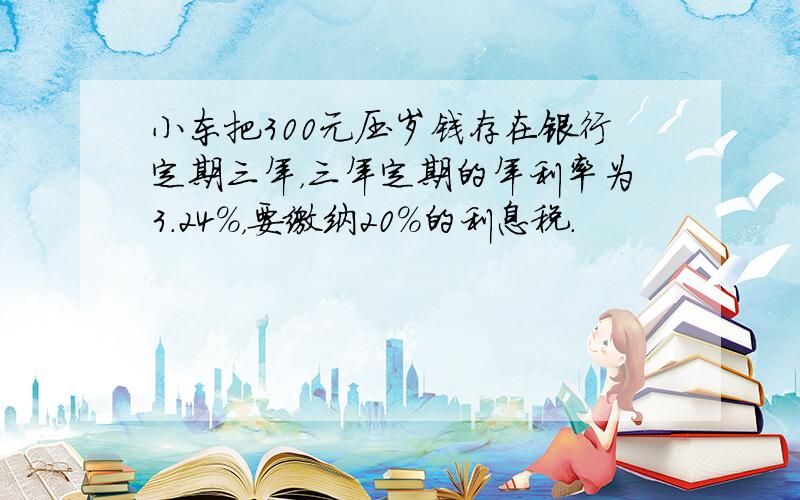 小东把300元压岁钱存在银行定期三年，三年定期的年利率为3.24%，要缴纳20%的利息税．