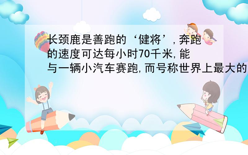 长颈鹿是善跑的‘健将’,奔跑的速度可达每小时70千米,能与一辆小汽车赛跑,而号称世界上最大的鸟-鸵鸟,但是长距离奔跑速度