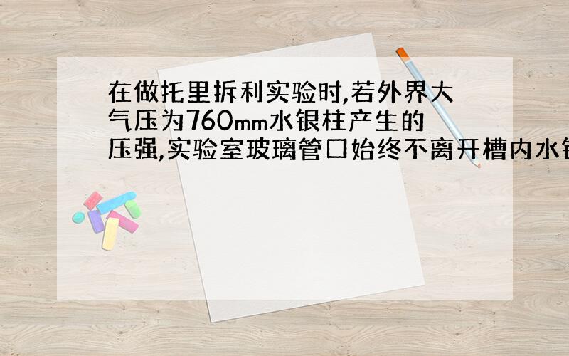 在做托里拆利实验时,若外界大气压为760mm水银柱产生的压强,实验室玻璃管口始终不离开槽内水银面,若把玻璃管竖直向上提升