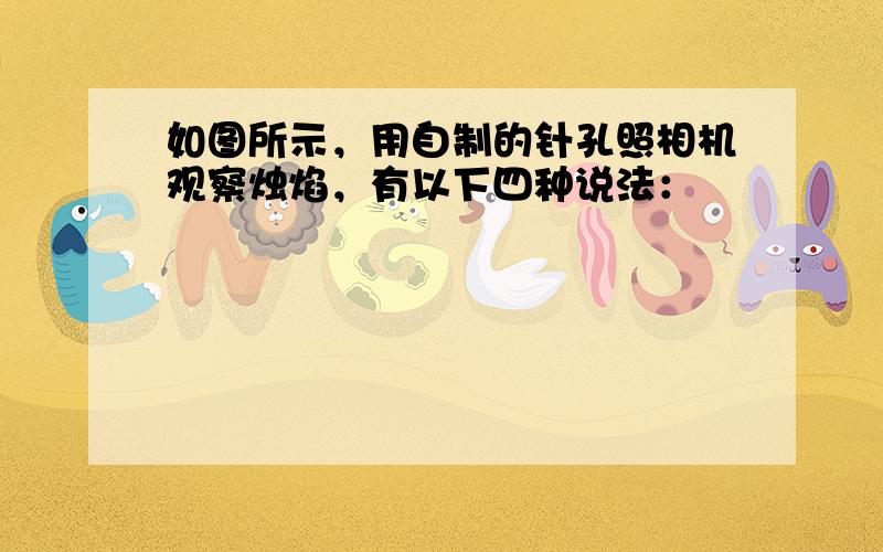 如图所示，用自制的针孔照相机观察烛焰，有以下四种说法：