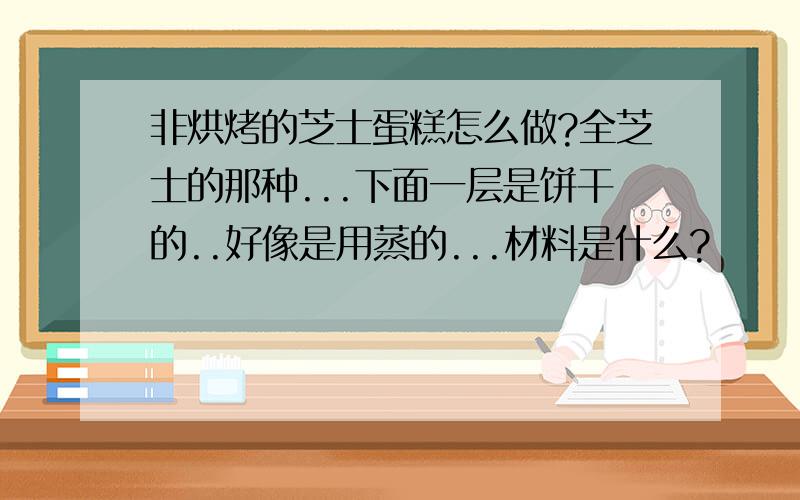 非烘烤的芝士蛋糕怎么做?全芝士的那种...下面一层是饼干的..好像是用蒸的...材料是什么?