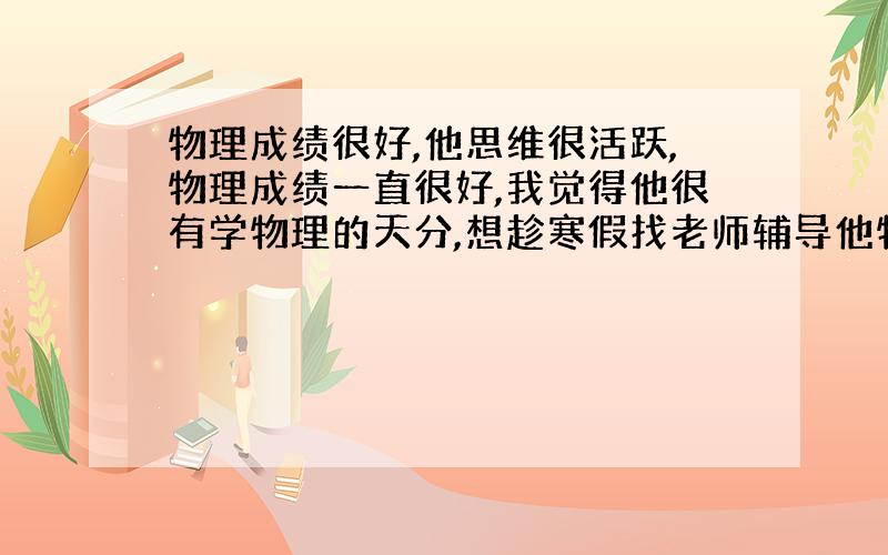 物理成绩很好,他思维很活跃,物理成绩一直很好,我觉得他很有学物理的天分,想趁寒假找老师辅导他物理竞赛方面的知识.