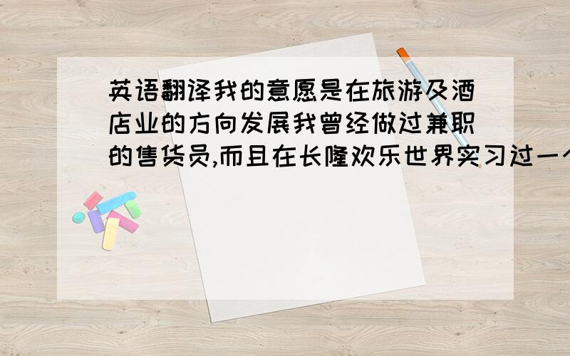 英语翻译我的意愿是在旅游及酒店业的方向发展我曾经做过兼职的售货员,而且在长隆欢乐世界实习过一个月我没什么工作经验,但我信