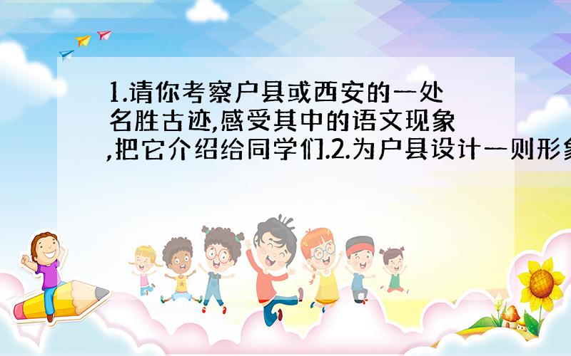 1.请你考察户县或西安的一处名胜古迹,感受其中的语文现象,把它介绍给同学们.2.为户县设计一则形象广告