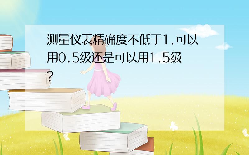 测量仪表精确度不低于1.可以用0.5级还是可以用1.5级?