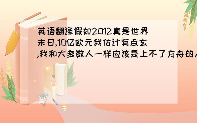 英语翻译假如2012真是世界末日,10亿欧元我估计有点玄,我和大多数人一样应该是上不了方舟的人,与其那么费劲,还不如珍惜