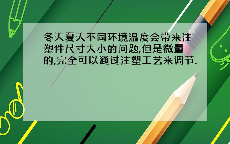 冬天夏天不同环境温度会带来注塑件尺寸大小的问题,但是微量的,完全可以通过注塑工艺来调节.