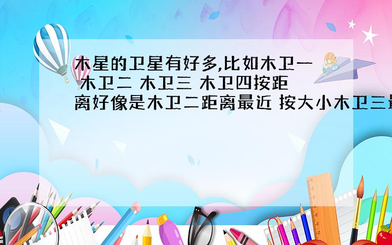 木星的卫星有好多,比如木卫一 木卫二 木卫三 木卫四按距离好像是木卫二距离最近 按大小木卫三最大