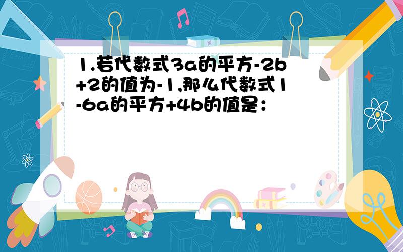 1.若代数式3a的平方-2b+2的值为-1,那么代数式1-6a的平方+4b的值是：