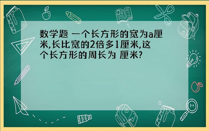 数学题 一个长方形的宽为a厘米,长比宽的2倍多1厘米,这个长方形的周长为 厘米?