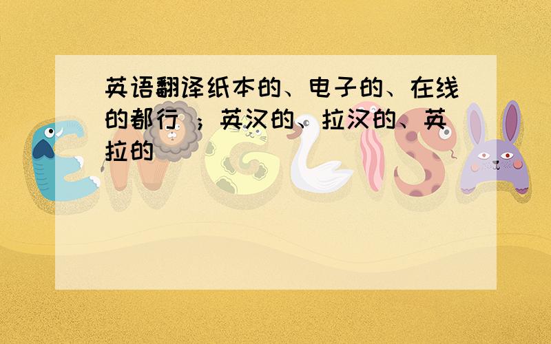 英语翻译纸本的、电子的、在线的都行 ；英汉的、拉汉的、英拉的