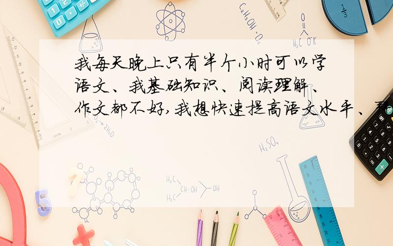 我每天晚上只有半个小时可以学语文、我基础知识、阅读理解、作文都不好,我想快速提高语文水平、拜托传授传授高招吧 、