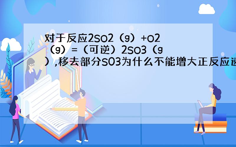 对于反应2SO2（g）+O2（g）=（可逆）2SO3（g）,移去部分S03为什么不能增大正反应速率?