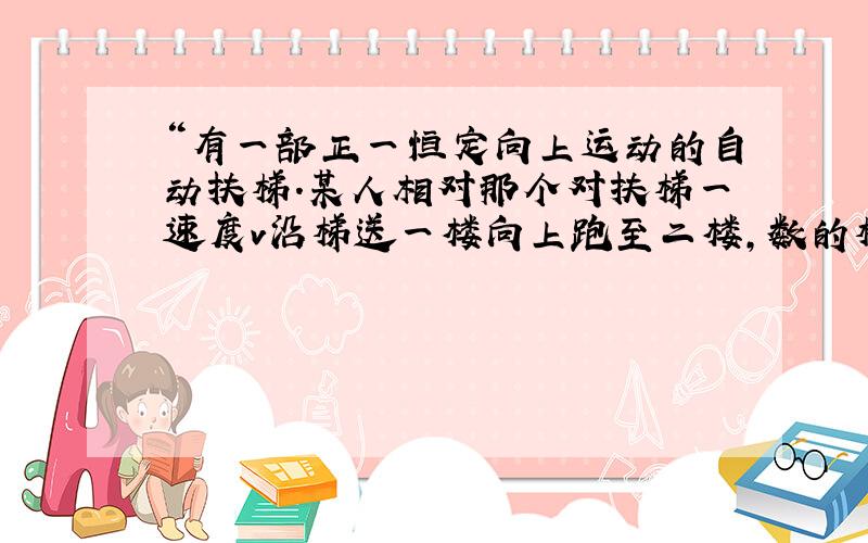 “有一部正一恒定向上运动的自动扶梯.某人相对那个对扶梯一速度v沿梯送一楼向上跑至二楼,数的梯子有N1级,到二楼后他又反过