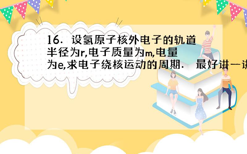 16．设氢原子核外电子的轨道半径为r,电子质量为m,电量为e,求电子绕核运动的周期． 最好讲一讲步骤,答案我已经有了,我