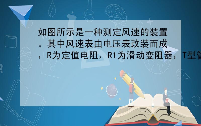 如图所示是一种测定风速的装置。其中风速表由电压表改装而成，R为定值电阻，R1为滑动变阻器，T型管道的竖直管内装有可上下自