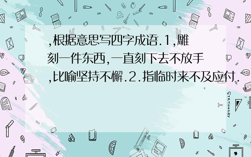 ,根据意思写四字成语.1,雕刻一件东西,一直刻下去不放手,比喻坚持不懈.2.指临时来不及应付.