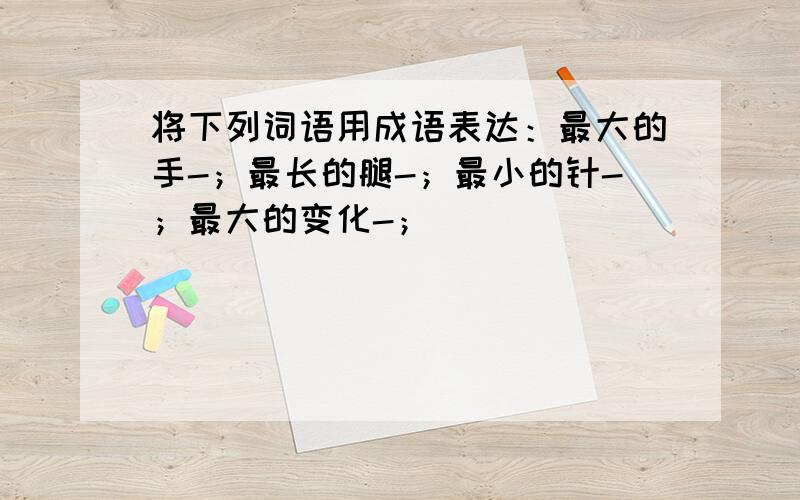 将下列词语用成语表达：最大的手-；最长的腿-；最小的针-；最大的变化-；