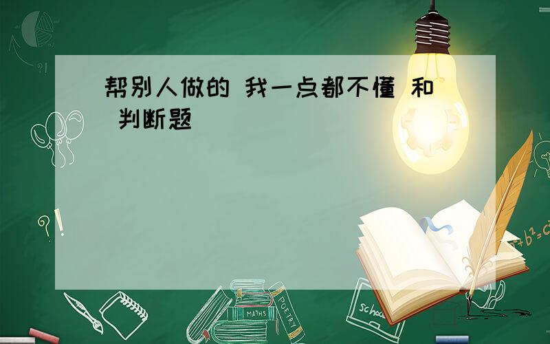 帮别人做的 我一点都不懂 和 判断题