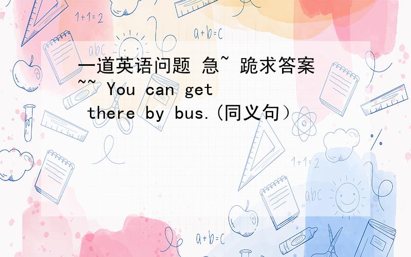 一道英语问题 急~ 跪求答案~~ You can get there by bus.(同义句）