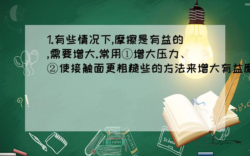 1.有些情况下,摩擦是有益的,需要增大.常用①增大压力、②使接触面更粗糙些的方法来增大有益摩擦