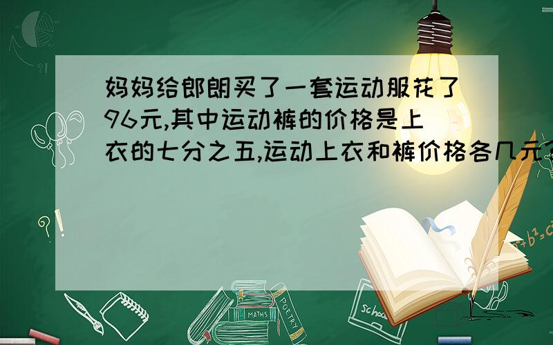 妈妈给郎朗买了一套运动服花了96元,其中运动裤的价格是上衣的七分之五,运动上衣和裤价格各几元?（用两种方法解,至少一种为