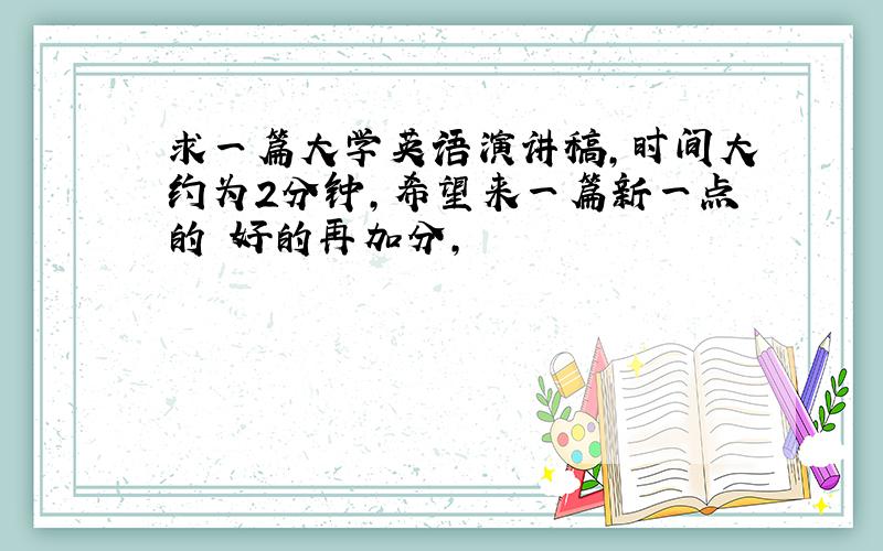 求一篇大学英语演讲稿,时间大约为2分钟,希望来一篇新一点的 好的再加分,