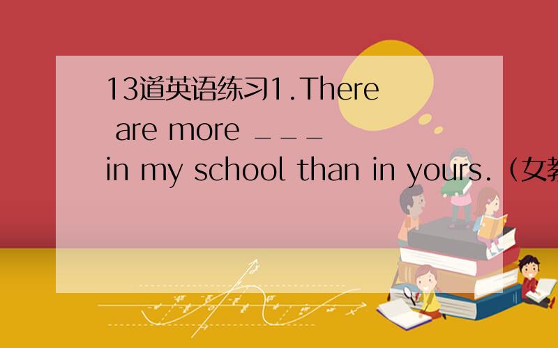 13道英语练习1.There are more ___ in my school than in yours.（女教师）