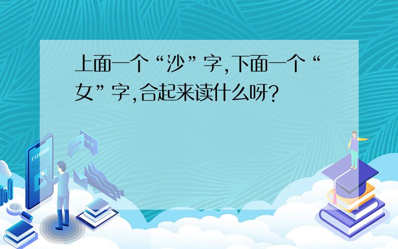 上面一个“沙”字,下面一个“女”字,合起来读什么呀?