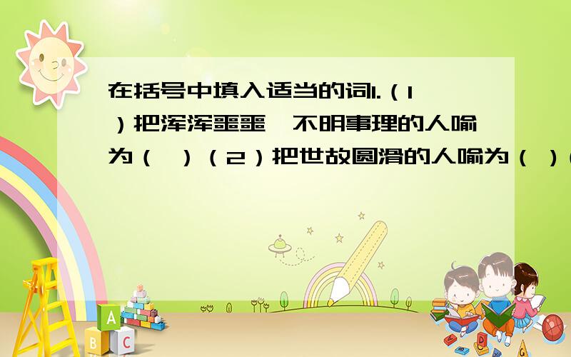 在括号中填入适当的词1.（1）把浑浑噩噩、不明事理的人喻为（ ）（2）把世故圆滑的人喻为（ )（3）把技艺不精、勉强凑合