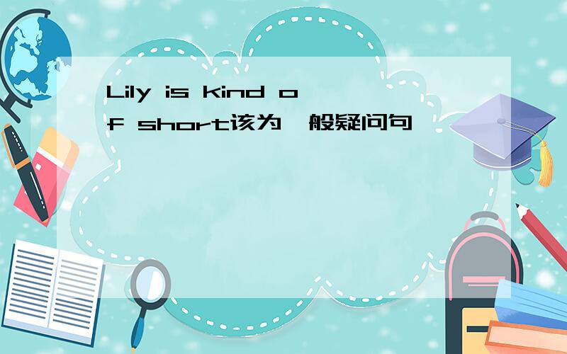 Lily is kind of short该为一般疑问句