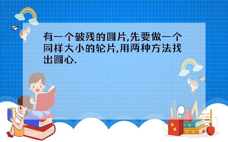 有一个破残的圆片,先要做一个同样大小的轮片,用两种方法找出圆心.