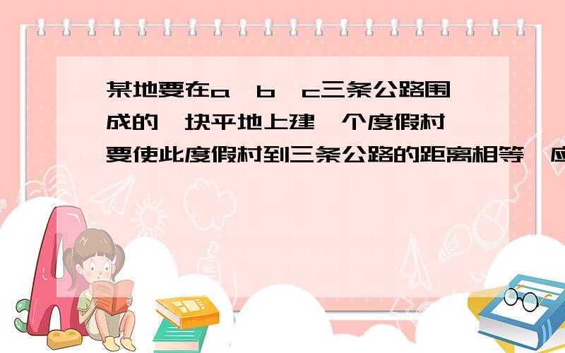 某地要在a,b,c三条公路围成的一块平地上建一个度假村,要使此度假村到三条公路的距离相等,应在何处修建?