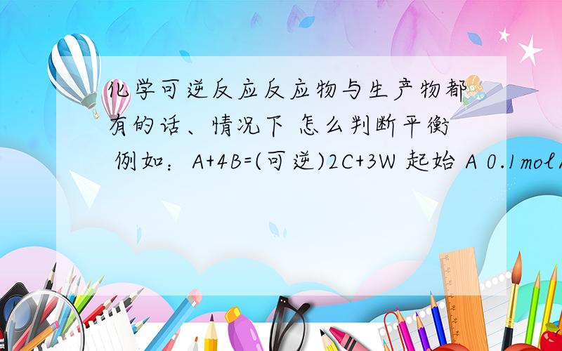 化学可逆反应反应物与生产物都有的话、情况下 怎么判断平衡 例如：A+4B=(可逆)2C+3W 起始 A 0.1mol/L