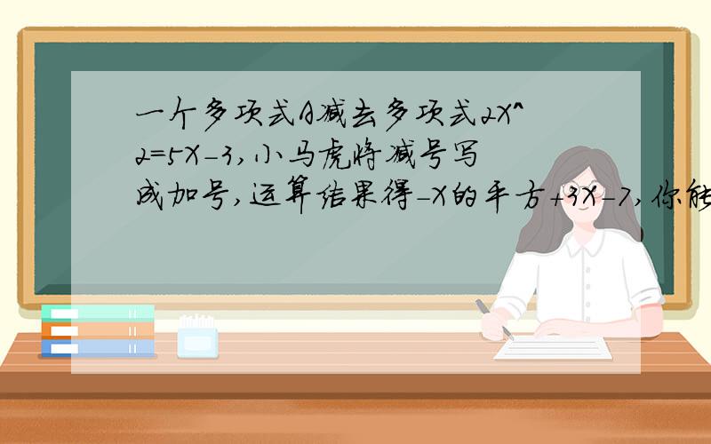 一个多项式A减去多项式2X^2=5X-3,小马虎将减号写成加号,运算结果得-X的平方+3X-7,你能知道多项式A吗?