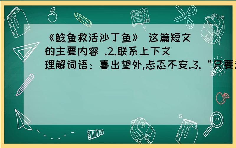 《鲶鱼救活沙丁鱼》 这篇短文的主要内容 .2.联系上下文理解词语：喜出望外,忐忑不安.3.“只要沙丁鱼是活着的,一定会被