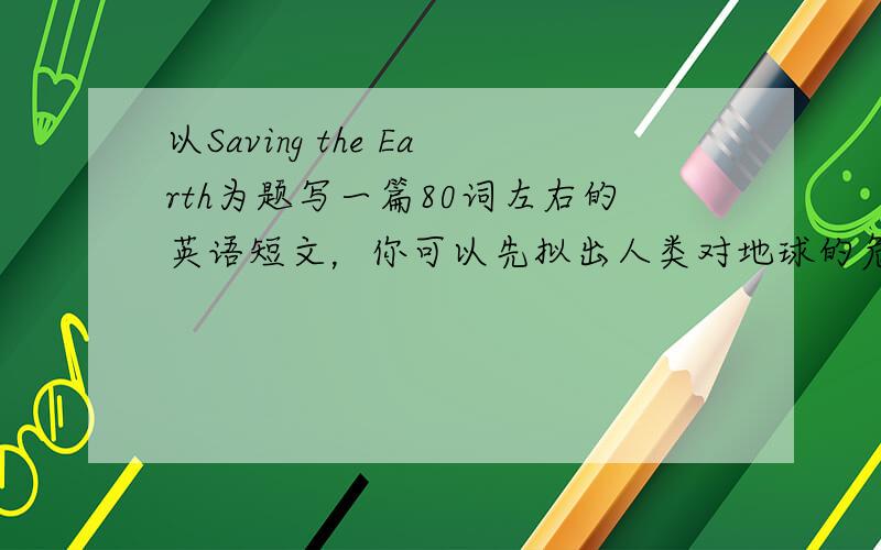 以Saving the Earth为题写一篇80词左右的英语短文，你可以先拟出人类对地球的危害之举，再写出导致的问题，最