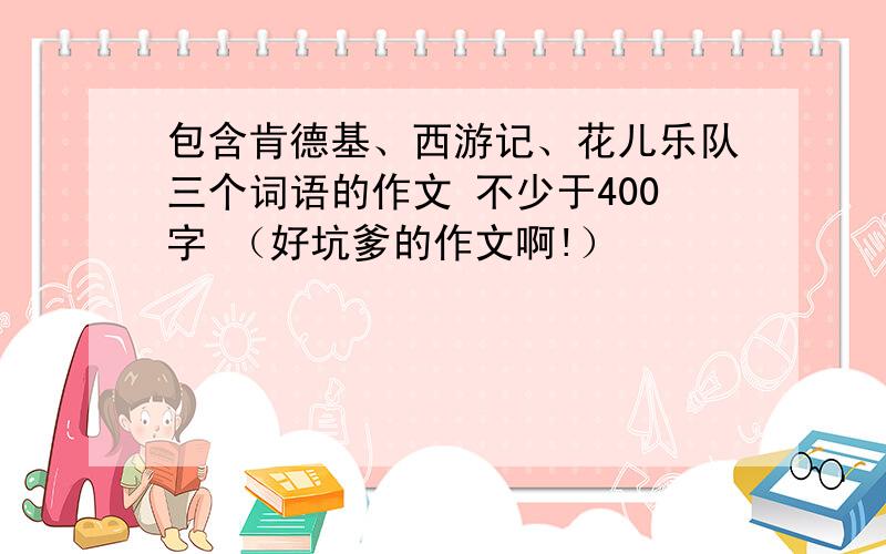 包含肯德基、西游记、花儿乐队三个词语的作文 不少于400字 （好坑爹的作文啊!）