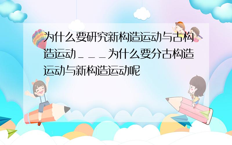 为什么要研究新构造运动与古构造运动＿__为什么要分古构造运动与新构造运动呢